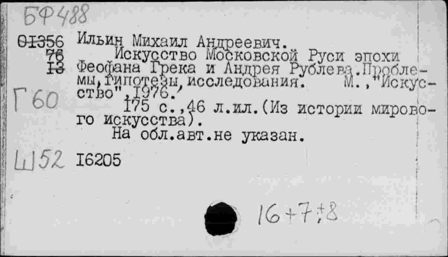 ﻿

Г бо
Ильин Михаил Андреевич.
Искусство московской Руси эпохи Феофана Грека и Андрея Рубле па.Пробле-мы^гипо^т^ исследования.	М.,* Ис кус
І75 с.,46 л.ил.(Из истории мирово го искусства).
На обл.авт.не указан.
LJ5Z 16205
ф /6+7;і !